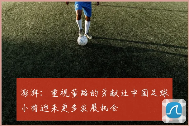 澎湃：重视董路的贡献让中国足球小将迎来更多发展机会
