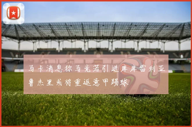 马卡消息称马竞若引进库库雷利亚鲁杰里或将重返意甲踢球