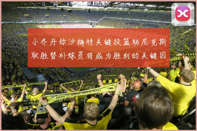 小乔丹称沙梅特关键投篮助尼克斯取胜替补球员将成为胜利的关键因素