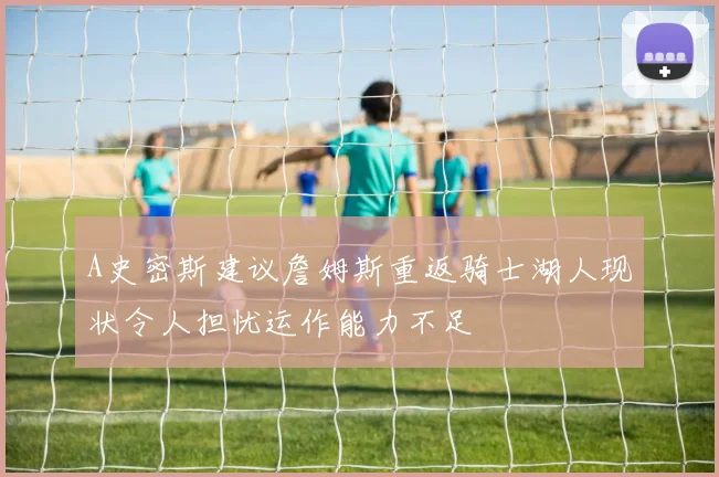 A史密斯建议詹姆斯重返骑士湖人现状令人担忧运作能力不足