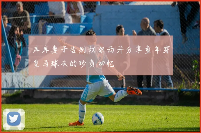 库库妻子告别切尔西并分享童年穿皇马球衣的珍贵回忆