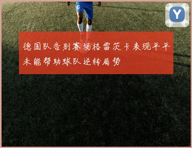 德国队告别赛场格雷茨卡表现平平未能帮助球队逆转局势