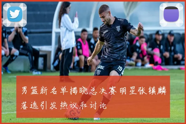 男篮新名单揭晓总决赛明星张镇麟落选引发热议和讨论