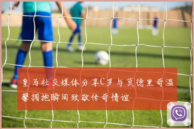 皇马社交媒体分享C罗与莫德里奇温馨拥抱瞬间致敬传奇情谊