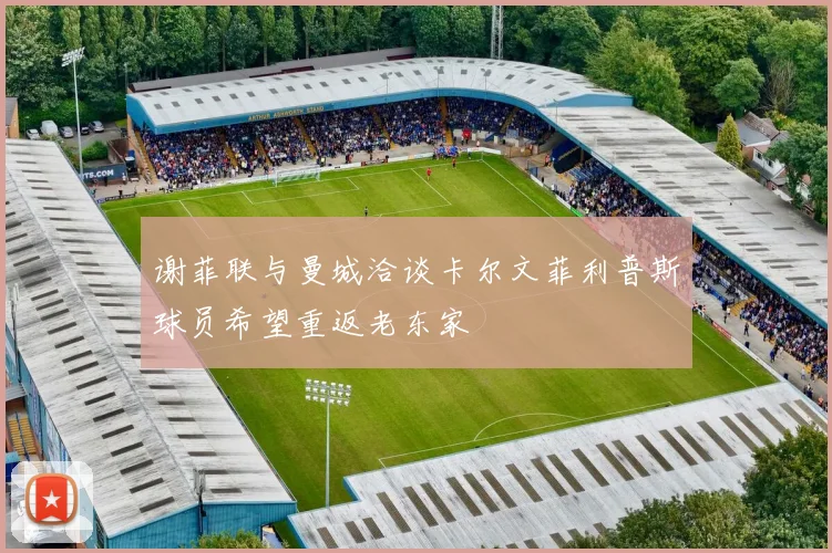 谢菲联与曼城洽谈卡尔文菲利普斯球员希望重返老东家
